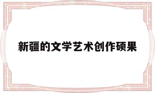 关于新疆的文学艺术创作硕果的信息