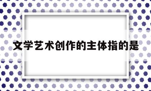 文学艺术创作的主体指的是(简述文学艺术创作形态及其相关思潮问题)