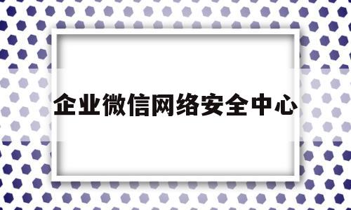 企业微信网络安全中心(企业微信申请需要什么条件)
