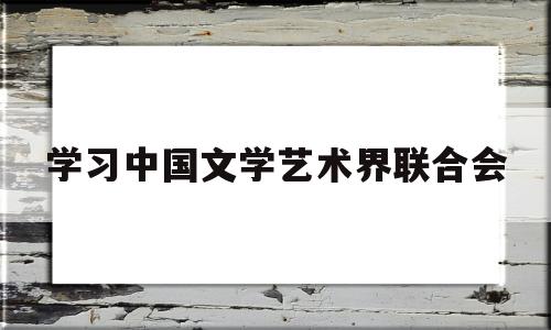 学习中国文学艺术界联合会(中国文学艺术联合会是什么组织)