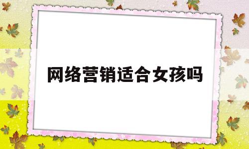 网络营销适合女孩吗(网络营销就业方向女生)