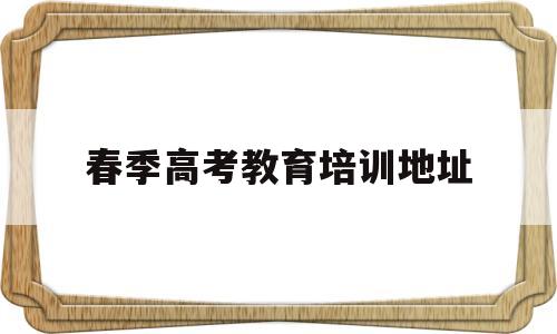春季高考教育培训地址(春季高考培训学校有哪些)