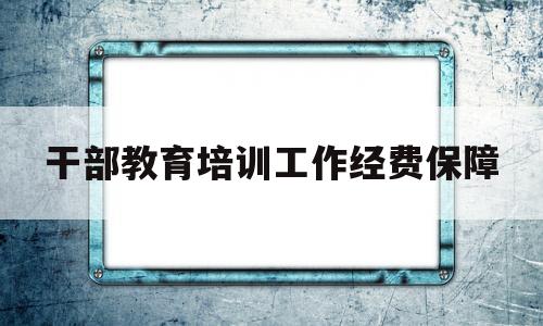 干部教育培训工作经费保障(干部教育培训经费列入各级政府)