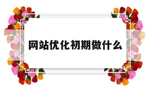 网站优化初期做什么(网站优化需要做哪些工作)