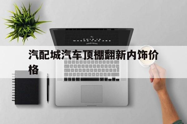 汽配城汽车顶棚翻新内饰价格的简单介绍