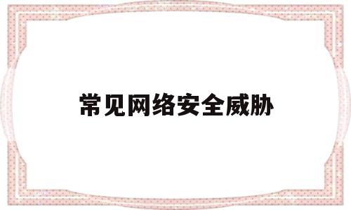 常见网络安全威胁(网络常见的安全威胁)