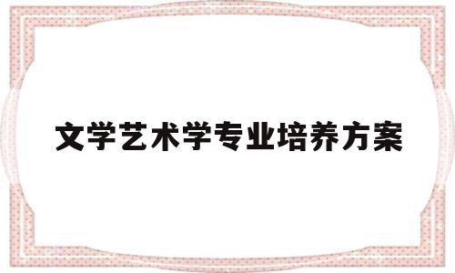 文学艺术学专业培养方案(文学艺术学专业培养方案怎么写)