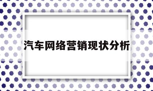 汽车网络营销现状分析(汽车网络营销的优势和劣势)