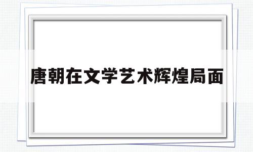唐朝在文学艺术辉煌局面(唐朝文学艺术成就斐然的原因)