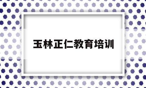 玉林正仁教育培训(玉林新理念教育培训学校)