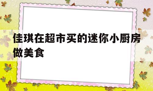 佳琪在超市买的迷你小厨房做美食(佳琪在超市买的迷你小厨房做美食怎么做)