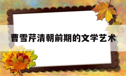曹雪芹清朝前期的文学艺术(曹雪芹清朝前期的文学艺术特点)