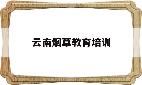 云南烟草教育培训(云南烟草教育培训中心)
