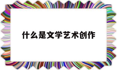 什么是文学艺术创作(文学艺术创作是什么意思)