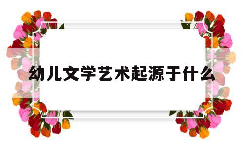 幼儿文学艺术起源于什么(幼儿文学艺术起源于什么年代)
