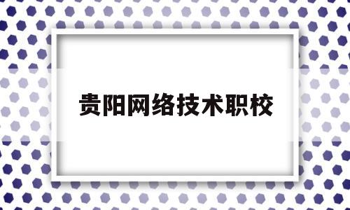 贵阳网络技术职校(贵阳职业技术学院计算机网络技术)