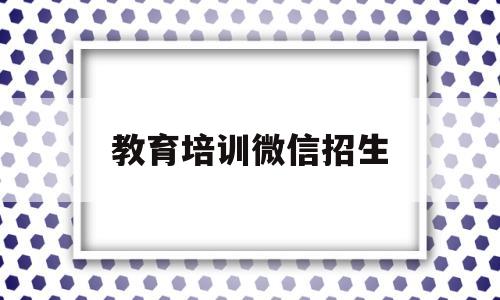 教育培训微信招生(上海教育培训企业微信小程序)