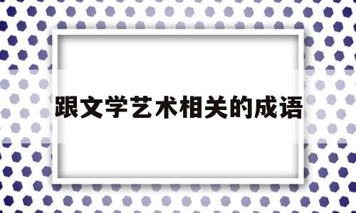 跟文学艺术相关的成语(描写文学艺术的成语有哪些)
