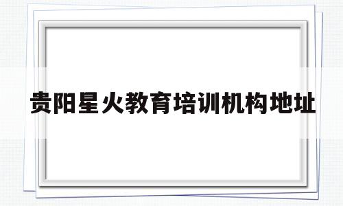 贵阳星火教育培训机构地址(贵阳星火教育官网中考2020)