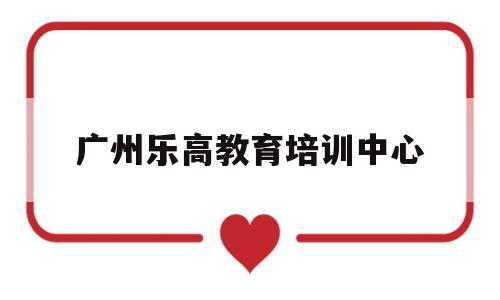 广州乐高教育培训中心(广州乐高教育培训中心怎么样)