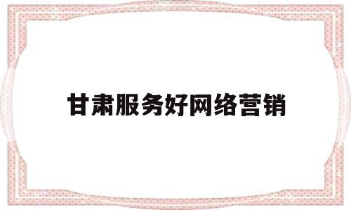 甘肃服务好网络营销(平凉市优质网络营销推广)
