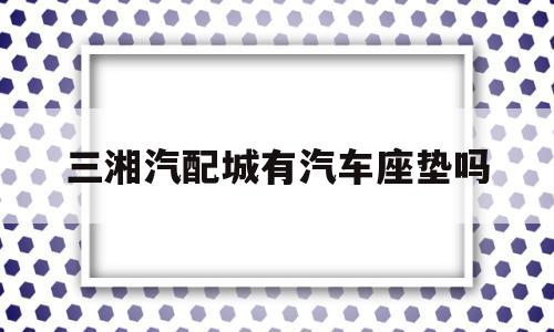 三湘汽配城有汽车座垫吗(三湘汽配城有汽车座垫吗在哪)