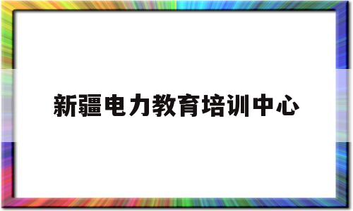 新疆电力教育培训中心的简单介绍