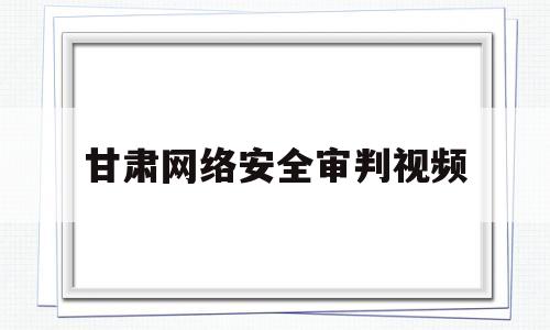 甘肃网络安全审判视频(甘肃省网络安全知识竞赛)