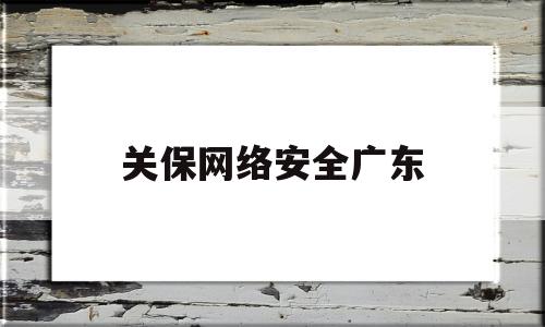 关保网络安全广东(广东有名的网络安全公司)