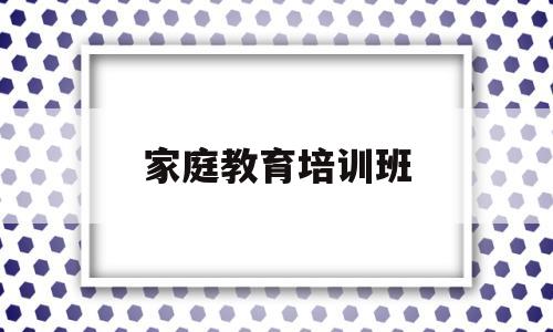 家庭教育培训班(家庭教育培训内容)