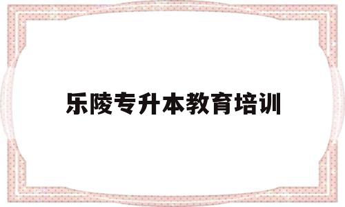 乐陵专升本教育培训(乐陵专升本教育培训机构电话)
