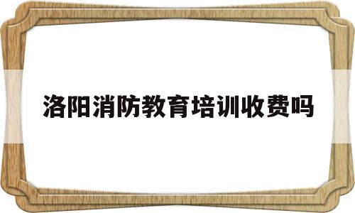 洛阳消防教育培训收费吗(洛阳消防教育培训收费吗现在)