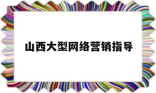 山西大型网络营销指导(山西大型网络营销指导中心)