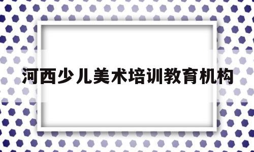 河西少儿美术培训教育机构(河西少儿美术培训教育机构电话)