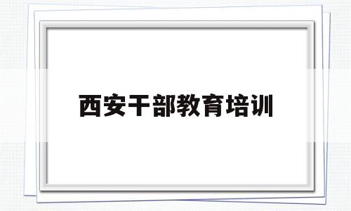 西安干部教育培训(西安干部教育网络培训)
