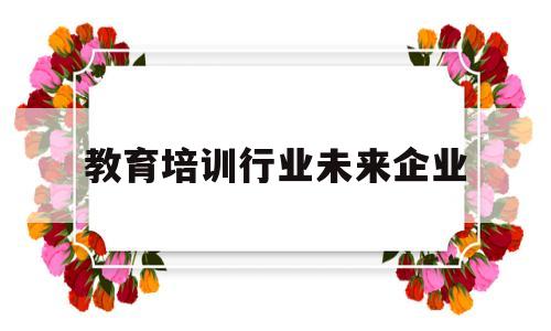 教育培训行业未来企业(教育培训行业未来企业发展前景)