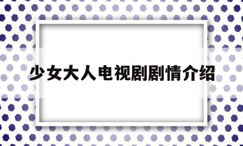 少女大人电视剧剧情介绍(少女大人电视剧剧情介绍大全)