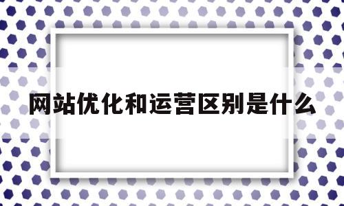 网站优化和运营区别是什么(网站优化和运营区别是什么意思)