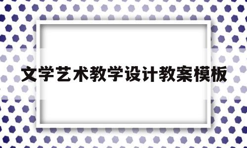 文学艺术教学设计教案模板(文学艺术教学设计教案模板范文)