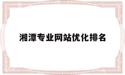 湘潭专业网站优化排名(湘潭有实力关键词优化品牌价格)