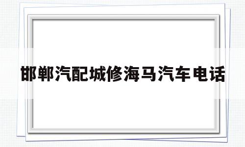 邯郸汽配城修海马汽车电话(邯郸市海马汽车4s店)