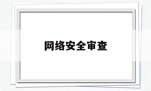 网络安全审查(网络安全审查技术与认证中心)
