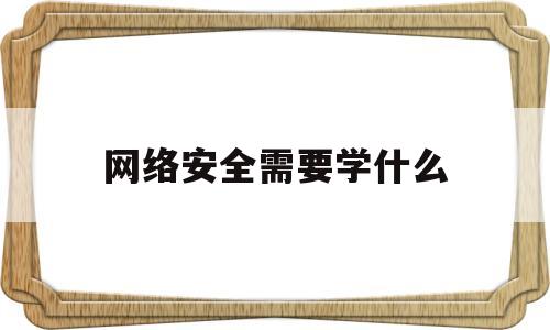 网络安全需要学什么(网络安全需要学什么课程内容)