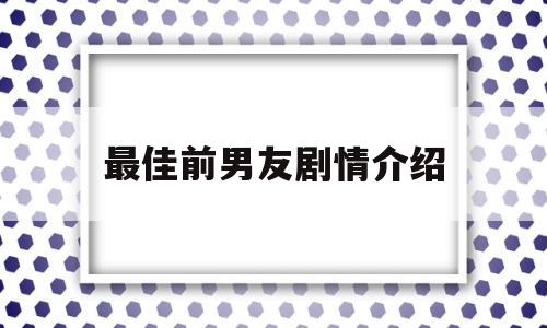 最佳前男友剧情介绍(最佳前男友电视剧结局是什么)