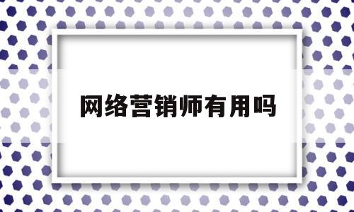 网络营销师有用吗(网络营销师是干嘛的)