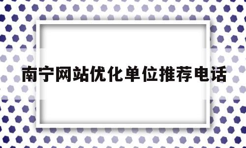 南宁网站优化单位推荐电话(南宁网站优化单位推荐电话查询)
