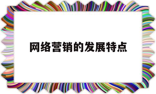 网络营销的发展特点(网络营销的发展特点是)
