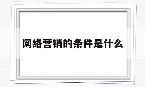 网络营销的条件是什么(网络营销需要具备什么条件)