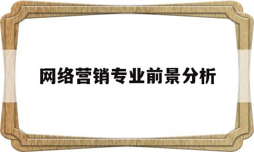 网络营销专业前景分析(网络营销专业学什么就业方面)