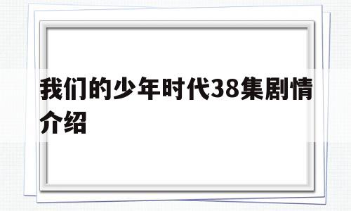 我们的少年时代38集剧情介绍(我们的少年时代剧情分集第38集介绍)
